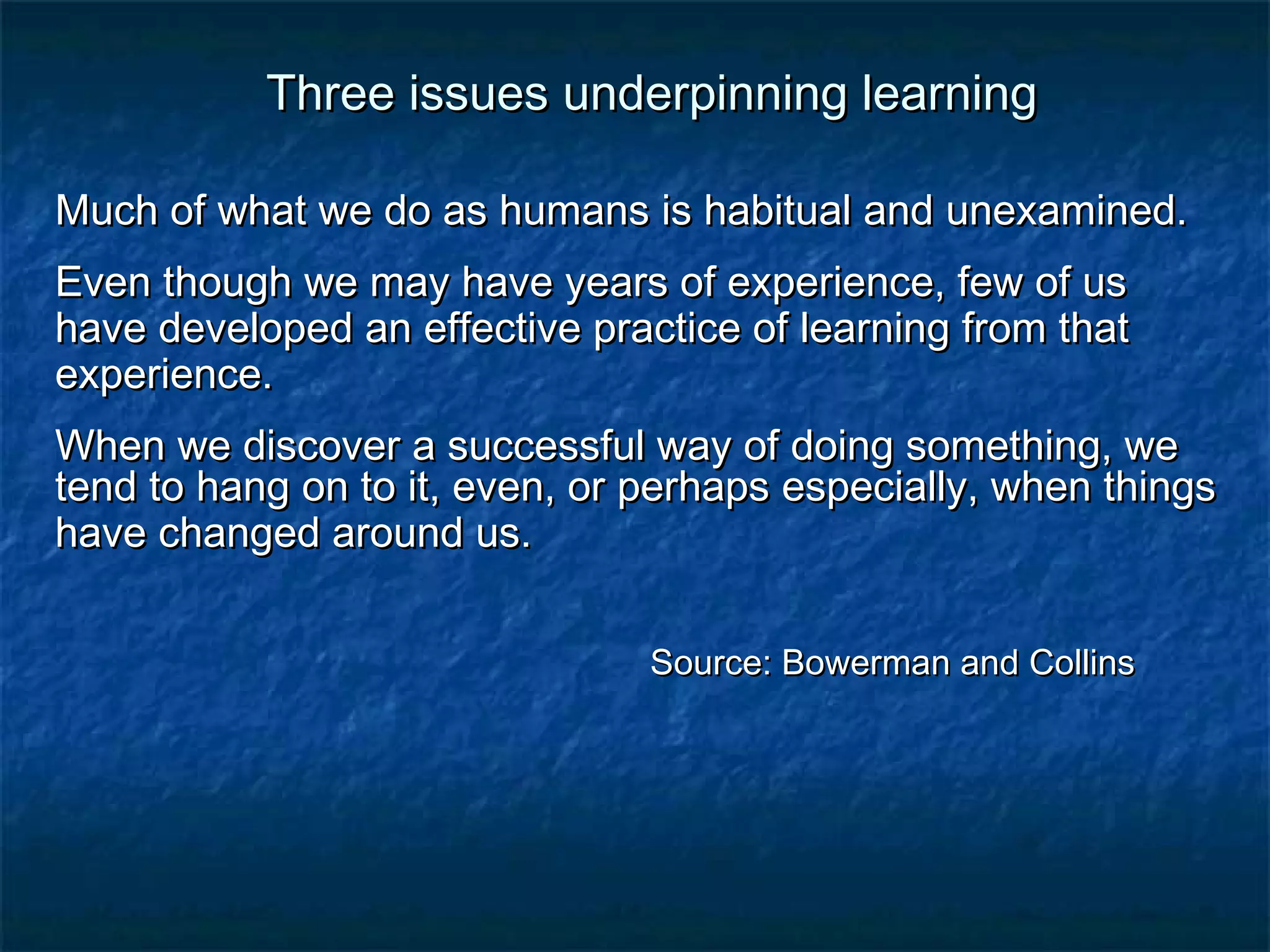 TThhrreeee iissssuueess uunnddeerrppiinnnniinngg lleeaarrnniinngg 
MMuucchh ooff wwhhaatt wwee ddoo aass hhuummaannss iiss hhaabbiittuuaall aanndd uunneexxaammiinneedd.. 
EEvveenn tthhoouugghh wwee mmaayy hhaavvee yyeeaarrss ooff eexxppeerriieennccee, ffeeww ooff uuss 
hhaavvee ddeevveellooppeedd aann eeffffeeccttiivvee pprraaccttiiccee ooff lleeaarrnniinngg ffrroomm tthhaatt 
eexxppeerriieennccee.. 
WWhheenn wwee ddiissccoovveerr aa ssuucccceessssffuull wwaayy ooff ddooiinngg ssoommeetthhiinngg, wwee 
tteenndd ttoo hhaanngg oonn ttoo iitt, eevveenn, oorr ppeerrhhaappss eessppeecciiaallllyy, wwhheenn tthhiinnggss 
hhaavvee cchhaannggeedd aarroouunndd uuss.. 
SSoouurrccee:: BBoowweerrmmaann aanndd CCoolllliinnss 
 