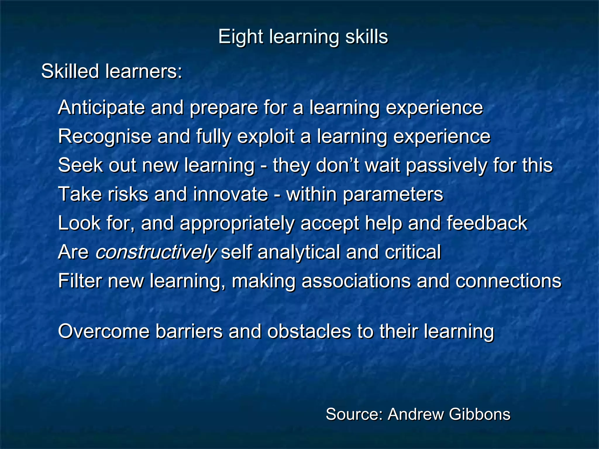 Eight lleeaarrnniinngg sskkiillllss 
SSkkiilllleedd lleeaarrnneerrss:: 
AAnnttiicciippaattee aanndd pprreeppaarree ffoorr aa lleeaarrnniinngg eexxppeerriieennccee 
RReeccooggnniissee aanndd ffuullllyy eexxppllooiitt aa lleeaarrnniinngg eexxppeerriieennccee 
SSeeeekk oouutt nneeww lleeaarrnniinngg - tthheeyy ddoonn’’tt wwaaiitt ppaassssiivveellyy ffoorr tthhiiss 
TTaakkee rriisskkss aanndd iinnnnoovvaattee - wwiitthhiinn ppaarraammeetteerrss 
LLooookk ffoorr,, aanndd aapppprroopprriiaatteellyy aacccceepptt hheellpp aanndd ffeeeeddbbaacckk 
AArree ccoonnssttrruuccttiivveellyy sseellff aannaallyyttiiccaall aanndd ccrriittiiccaall 
FFiilltteerr nneeww lleeaarrnniinngg,, mmaakkiinngg aassssoocciiaattiioonnss aanndd ccoonnnneeccttiioonnss 
OOvveerrccoommee bbaarrrriieerrss aanndd oobbssttaacclleess ttoo tthheeiirr lleeaarrnniinngg 
SSoouurrccee:: AAnnddrreeww GGiibbbboonnss 
 