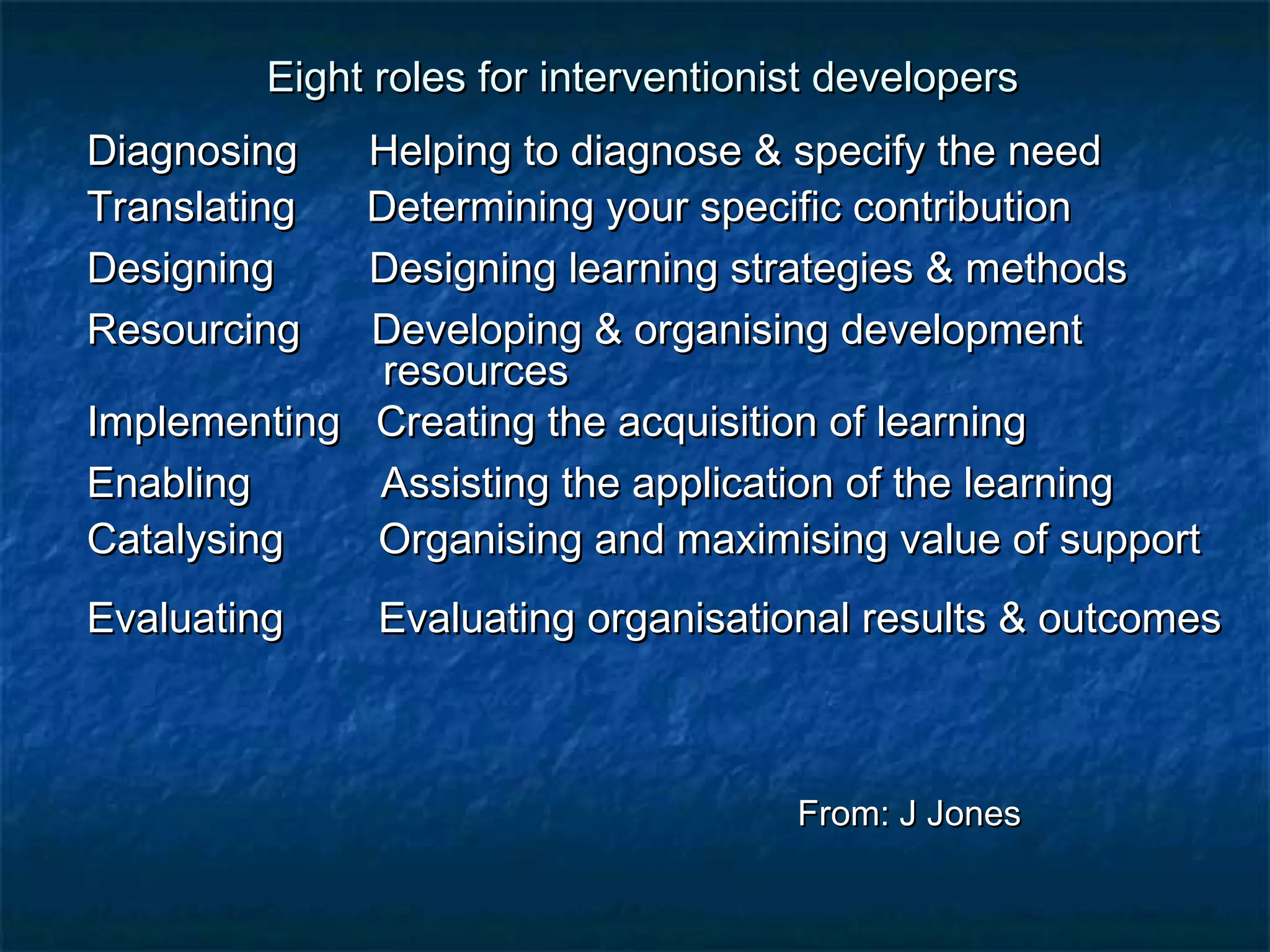 Eight roles for interventionist ddeevveellooppeerrss 
DDiiaaggnnoossiinngg HHeellppiinngg ttoo ddiiaaggnnoossee && ssppeecciiffyy tthhee nneeeedd 
TTrraannssllaattiinngg DDeetteerrmmiinniinngg yyoouurr ssppeecciiffiicc ccoonnttrriibbuuttiioonn 
DDeessiiggnniinngg DDeessiiggnniinngg lleeaarrnniinngg ssttrraatteeggiieess && mmeetthhooddss 
RReessoouurrcciinngg DDeevveellooppiinngg && oorrggaanniissiinngg ddeevveellooppmmeenntt 
rreessoouurrcceess 
IImmpplleemmeennttiinngg CCrreeaattiinngg tthhee aaccqquuiissiittiioonn ooff lleeaarrnniinngg 
EEnnaabblliinngg AAssssiissttiinngg tthhee aapppplliiccaattiioonn ooff tthhee lleeaarrnniinngg 
CCaattaallyyssiinngg OOrrggaanniissiinngg aanndd mmaaxxiimmiissiinngg vvaalluuee ooff ssuuppppoorrtt 
EEvvaalluuaattiinngg EEvvaalluuaattiinngg oorrggaanniissaattiioonnaall rreessuullttss && oouuttccoommeess 
FFrroomm:: JJ JJoonneess 
 
