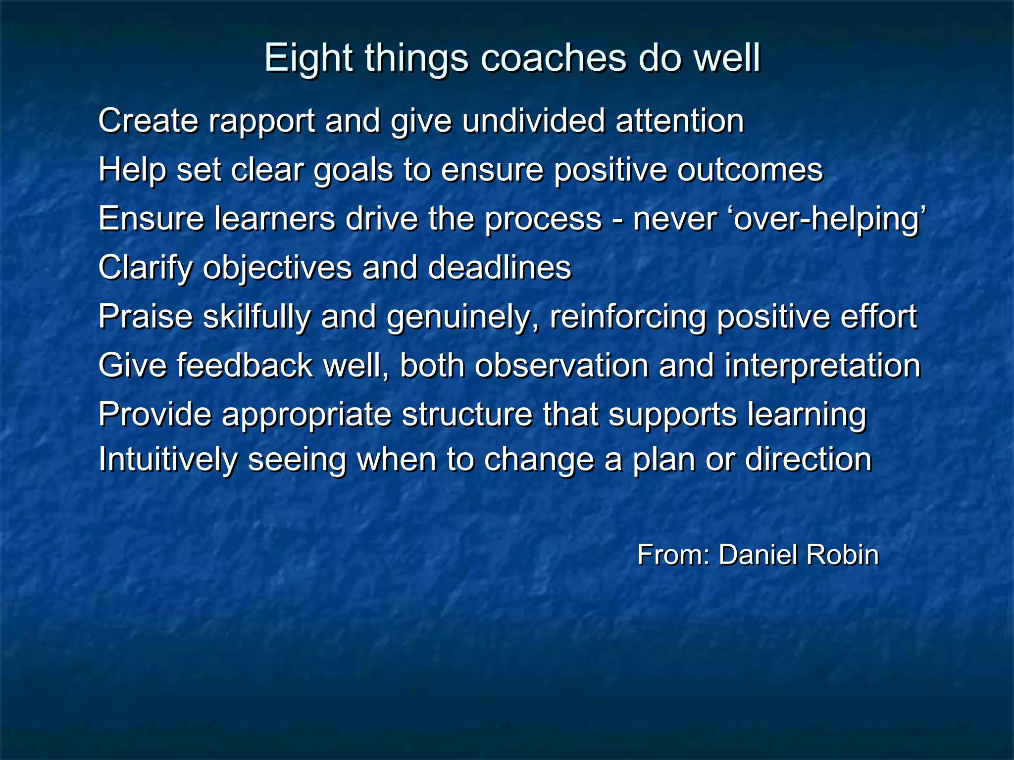 EEiigghhtt tthhiinnggss ccooaacchheess ddoo wweellll 
CCrreeaattee rraappppoorrtt aanndd ggiivvee uunnddiivviiddeedd aatttteennttiioonn 
HHeellpp sseett cclleeaarr ggooaallss ttoo eennssuurree ppoossiittiivvee oouuttccoommeess 
EEnnssuurree lleeaarrnneerrss ddrriivvee tthhee pprroocceessss - nneevveerr ‘‘oovveerr-hheellppiinngg’’ 
CCllaarriiffyy oobbjjeeccttiivveess aanndd ddeeaaddlliinneess 
PPrraaiissee sskkiillffuullllyy aanndd ggeennuuiinneellyy,, rreeiinnffoorrcciinngg ppoossiittiivvee eeffffoorrtt 
GGiivvee ffeeeeddbbaacckk wweellll,, bbootthh oobbsseerrvvaattiioonn aanndd iinntteerrpprreettaattiioonn 
PPrroovviiddee aapppprroopprriiaattee ssttrruuccttuurree tthhaatt ssuuppppoorrttss lleeaarrnniinngg 
IInnttuuiittiivveellyy sseeeeiinngg wwhheenn ttoo cchhaannggee aa ppllaann oorr ddiirreeccttiioonn 
FFrroomm:: DDaanniieell RRoobbiinn 
 