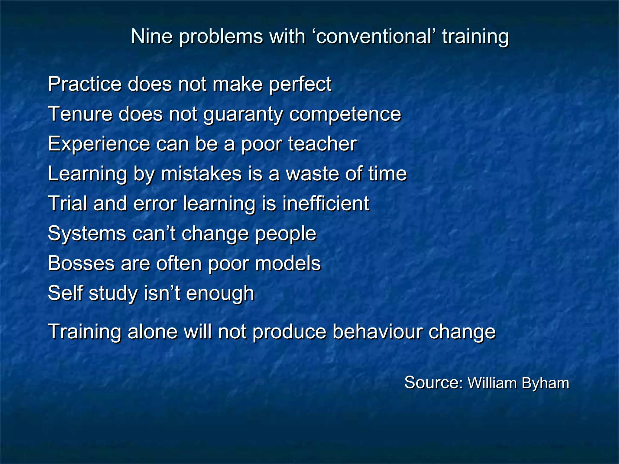 Nine problems with ‘ccoonnvveennttiioonnaall’’ ttrraaiinniinngg 
PPrraaccttiiccee ddooeess nnoott mmaakkee ppeerrffeecctt 
TTeennuurree ddooeess nnoott gguuaarraannttyy ccoommppeetteennccee 
EExxppeerriieennccee ccaann bbee aa ppoooorr tteeaacchheerr 
LLeeaarrnniinngg bbyy mmiissttaakkeess iiss aa wwaassttee ooff ttiimmee 
TTrriiaall aanndd eerrrroorr lleeaarrnniinngg iiss iinneeffffiicciieenntt 
SSyysstteemmss ccaann’’tt cchhaannggee ppeeooppllee 
BBoosssseess aarree oofftteenn ppoooorr mmooddeellss 
SSeellff ssttuuddyy iissnn’’tt eennoouugghh 
TTrraaiinniinngg aalloonnee wwiillll nnoott pprroodduuccee bbeehhaavviioouurr cchhaannggee 
SSoouurrccee:: WWiilllliiaamm BByyhhaamm 
 