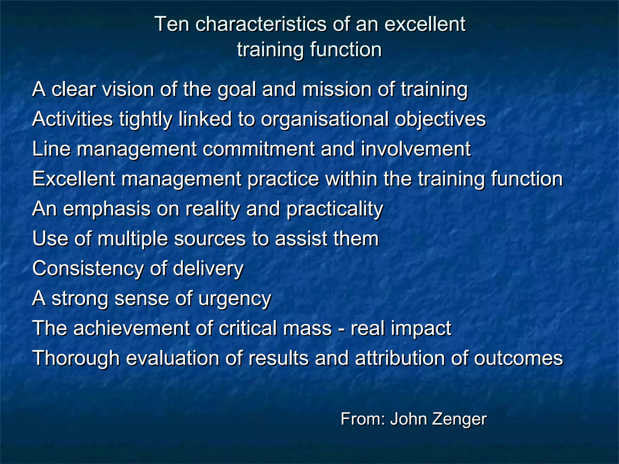 Ten characteristics ooff aann eexxcceelllleenntt 
ttrraaiinniinngg ffuunnccttiioonn 
AA cclleeaarr vviissiioonn ooff tthhee ggooaall aanndd mmiissssiioonn ooff ttrraaiinniinngg 
AAccttiivviittiieess ttiigghhttllyy lliinnkkeedd ttoo oorrggaanniissaattiioonnaall oobbjjeeccttiivveess 
LLiinnee mmaannaaggeemmeenntt ccoommmmiittmmeenntt aanndd iinnvvoollvveemmeenntt 
EExxcceelllleenntt mmaannaaggeemmeenntt pprraaccttiiccee wwiitthhiinn tthhee ttrraaiinniinngg ffuunnccttiioonn 
AAnn eemmpphhaassiiss oonn rreeaalliittyy aanndd pprraaccttiiccaalliittyy 
UUssee ooff mmuullttiippllee ssoouurrcceess ttoo aassssiisstt tthheemm 
CCoonnssiisstteennccyy ooff ddeelliivveerryy 
AA ssttrroonngg sseennssee ooff uurrggeennccyy 
TThhee aacchhiieevveemmeenntt ooff ccrriittiiccaall mmaassss - rreeaall iimmppaacctt 
TThhoorroouugghh eevvaalluuaattiioonn ooff rreessuullttss aanndd aattttrriibbuuttiioonn ooff oouuttccoommeess 
FFrroomm:: JJoohhnn ZZeennggeerr 
 