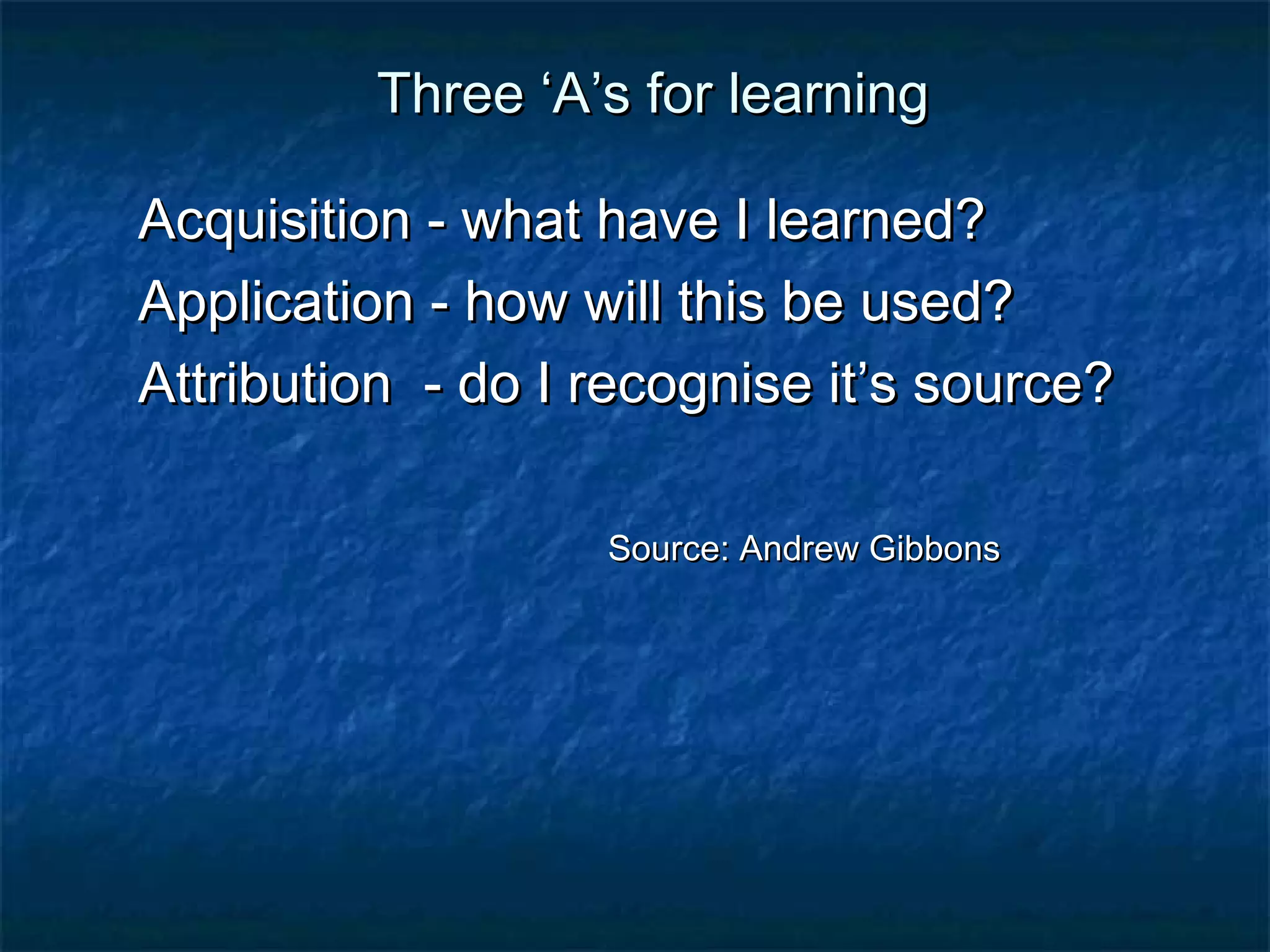 TThhrreeee ‘‘AA’’ss ffoorr lleeaarrnniinngg 
AAccqquuiissiittiioonn -- wwhhaatt hhaavvee II lleeaarrnneedd?? 
AApppplliiccaattiioonn -- hhooww wwiillll tthhiiss bbee uusseedd?? 
AAttttrriibbuuttiioonn -- ddoo II rreeccooggnniissee iitt’’ss ssoouurrccee?? 
SSoouurrccee:: AAnnddrreeww GGiibbbboonnss 
 