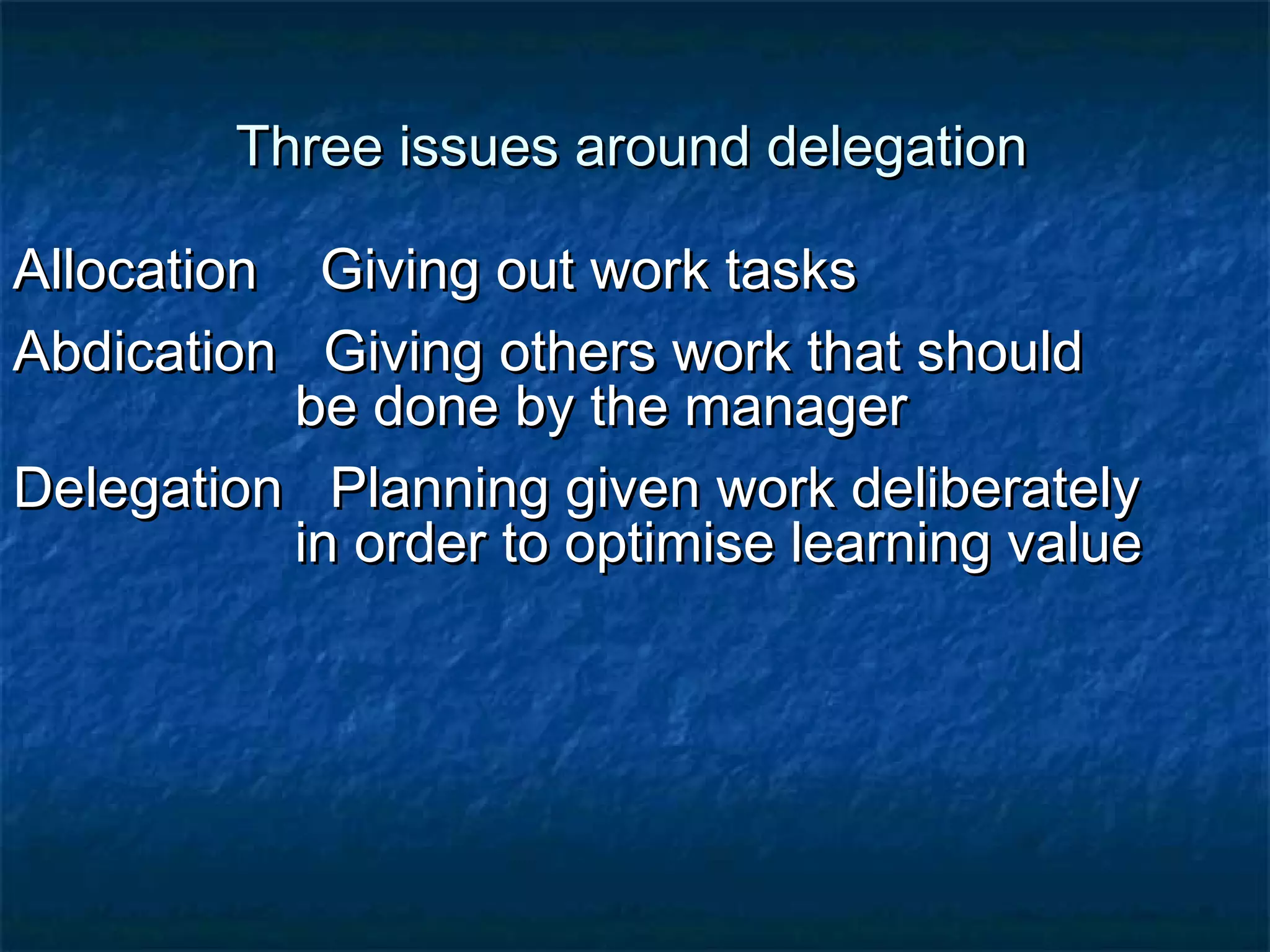 Three iissssuueess aarroouunndd ddeelleeggaattiioonn 
AAllllooccaattiioonn GGiivviinngg oouutt wwoorrkk ttaasskkss 
AAbbddiiccaattiioonn GGiivviinngg ootthheerrss wwoorrkk tthhaatt sshhoouulldd 
bbee ddoonnee bbyy tthhee mmaannaaggeerr 
DDeelleeggaattiioonn PPllaannnniinngg ggiivveenn wwoorrkk ddeelliibbeerraatteellyy 
iinn oorrddeerr ttoo ooppttiimmiissee lleeaarrnniinngg vvaalluuee 
 