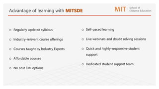 o Regularly updated syllabus
o Industry-relevant course offerings
o Courses taught by Industry Experts
o Affordable courses
o No cost EMI options
o Self-paced learning
o Live webinars and doubt solving sessions
o Quick and highly-responsive student
support
o Dedicated student support team
Advantage of learning with MITSDE
 