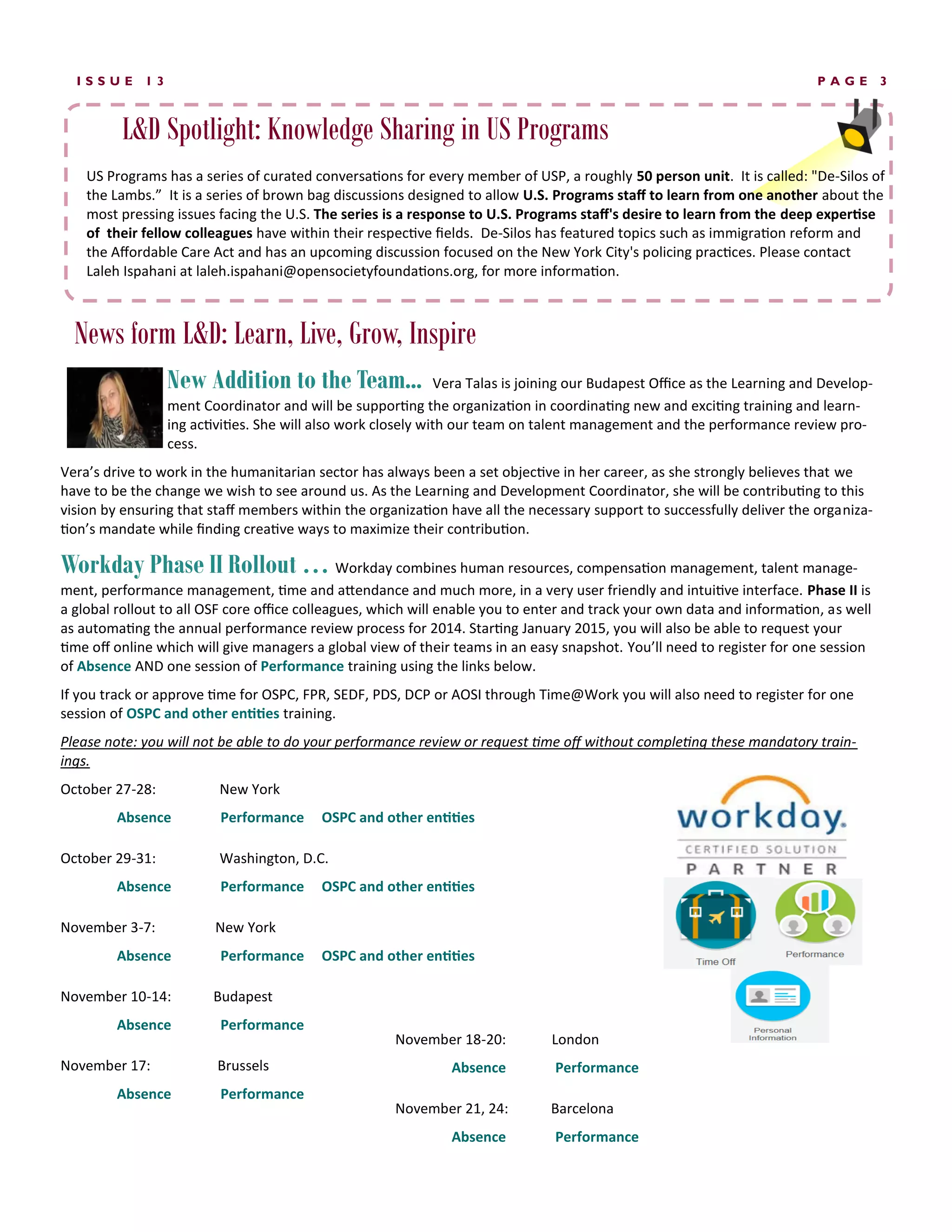 News form L&D: Learn, Live, Grow, Inspire 
PAGE 3 
ISSUE 13 
New Addition to the Team... Vera Talas is joining our Budapest Office as the Learning and Develop- ment Coordinator and will be supporting the organization in coordinating new and exciting training and learn- ing activities. She will also work closely with our team on talent management and the performance review pro- cess. 
Vera’s drive to work in the humanitarian sector has always been a set objective in her career, as she strongly believes that we have to be the change we wish to see around us. As the Learning and Development Coordinator, she will be contributing to this vision by ensuring that staff members within the organization have all the necessary support to successfully deliver the organiza- tion’s mandate while finding creative ways to maximize their contribution. 
Workday Phase II Rollout … Workday combines human resources, compensation management, talent manage- ment, performance management, time and attendance and much more, in a very user friendly and intuitive interface. Phase II is a global rollout to all OSF core office colleagues, which will enable you to enter and track your own data and information, as well as automating the annual performance review process for 2014. Starting January 2015, you will also be able to request your time off online which will give managers a global view of their teams in an easy snapshot. You’ll need to register for one session of Absence AND one session of Performance training using the links below. 
If you track or approve time for OSPC, FPR, SEDF, PDS, DCP or AOSI through Time@Work you will also need to register for one session of OSPC and other entities training. 
Please note: you will not be able to do your performance review or request time off without completing these mandatory train- ings. 
October 27-28: New York 
Absence Performance OSPC and other entities 
October 29-31: Washington, D.C. 
Absence Performance OSPC and other entities 
November 3-7: New York 
Absence Performance OSPC and other entities 
November 10-14: Budapest 
Absence Performance 
November 17: Brussels 
Absence Performance 
US Programs has a series of curated conversations for every member of USP, a roughly 50 person unit. It is called: "De-Silos of the Lambs.” It is a series of brown bag discussions designed to allow U.S. Programs staff to learn from one another about the most pressing issues facing the U.S. The series is a response to U.S. Programs staff's desire to learn from the deep expertise of their fellow colleagues have within their respective fields. De-Silos has featured topics such as immigration reform and the Affordable Care Act and has an upcoming discussion focused on the New York City's policing practices. Please contact Laleh Ispahani at laleh.ispahani@opensocietyfoundations.org, for more information. 
L&D Spotlight: Knowledge Sharing in US Programs 
November 18-20: London 
Absence Performance 
November 21, 24: Barcelona 
Absence Performance  