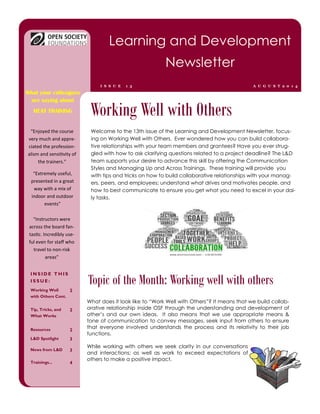 Welcome to the 13th issue of the Learning and Development Newsletter, focus- ing on Working Well with Others. Ever wondered how you can build collabora- tive relationships with your team members and grantees? Have you ever strug- gled with how to ask clarifying questions related to a project deadline? The L&D team supports your desire to advance this skill by offering the Communication Styles and Managing Up and Across Trainings. These training will provide you with tips and tricks on how to build collaborative relationships with your manag- ers, peers, and employees; understand what drives and motivates people, and how to best communicate to ensure you get what you need to excel in your dai- ly tasks. 
What does it look like to “Work Well with Others”? It means that we build collab- orative relationship inside OSF through the understanding and development of other’s and our own ideas. It also means that we use appropriate means & tone of communication to convey messages, seek input from others to ensure that everyone involved understands the process and its relativity to their job functions. 
While working with others we seek clarity in our conversations and interactions; as well as work to exceed expectations of others to make a positive impact. 
Working Well with Others 
INSIDE THIS ISSUE: 
Working Well with Others Cont. 
2 
Tip, Tricks, and What Works 
2 
Resources 
2 
L&D Spotlight 
3 
News from L&D 
3 
Trainings... 
4 
Topic of the Month: Working well with others 
Learning and Development Newsletter 
AUGUST2014 
ISSUE 13 
What your colleagues are saying about 
HEAT TRAINING 
“Instructors were across the board fan- tastic. Incredibly use- ful even for staff who travel to non-risk areas” 
“Enjoyed the course very much and appre- ciated the profession- alism and sensitivity of the trainers.” 
“Extremely useful, presented in a great way with a mix of indoor and outdoor events”  