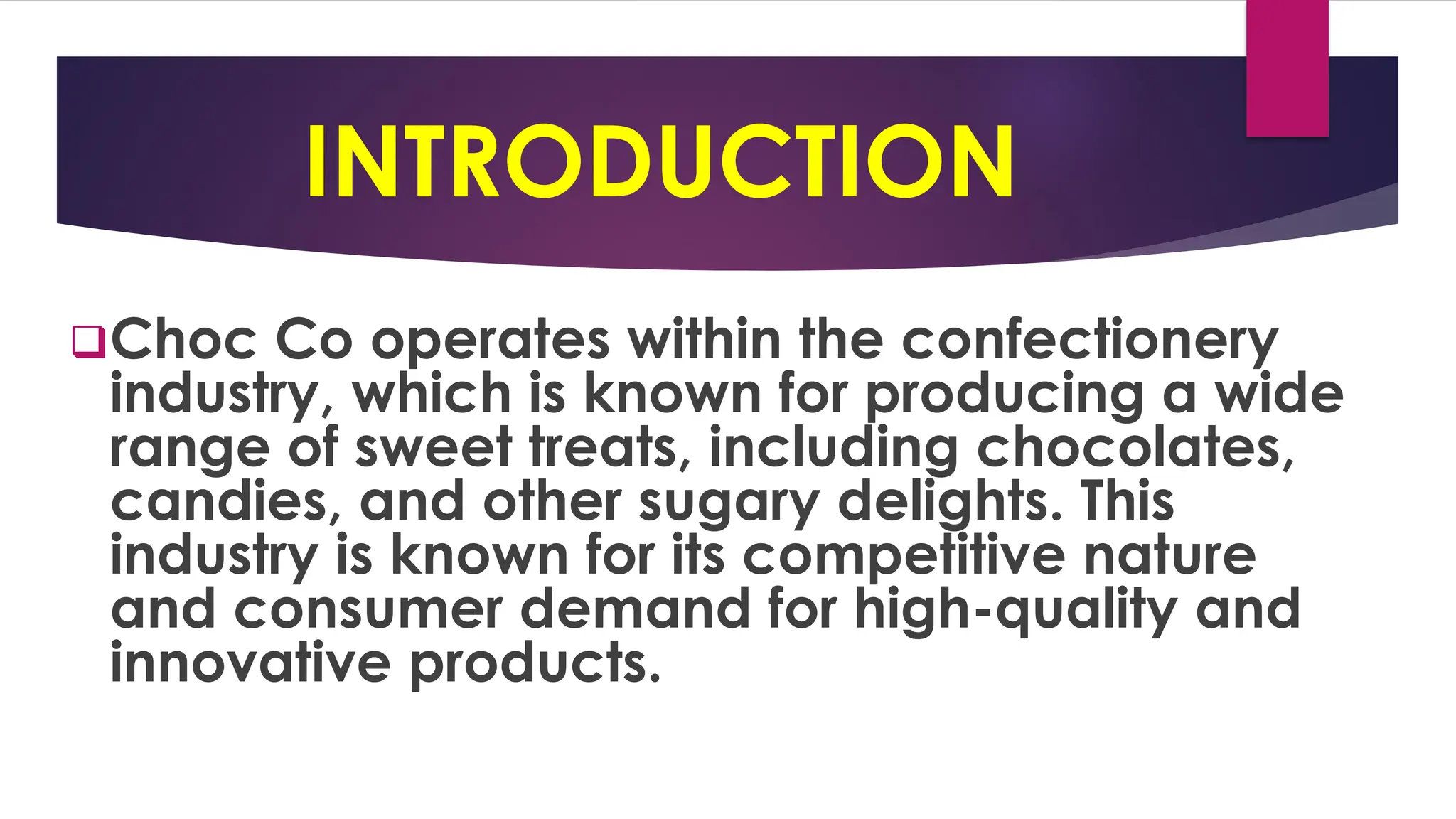 INTRODUCTION
❑Choc Co operates within the confectionery
industry, which is known for producing a wide
range of sweet treats, including chocolates,
candies, and other sugary delights. This
industry is known for its competitive nature
and consumer demand for high-quality and
innovative products.
 