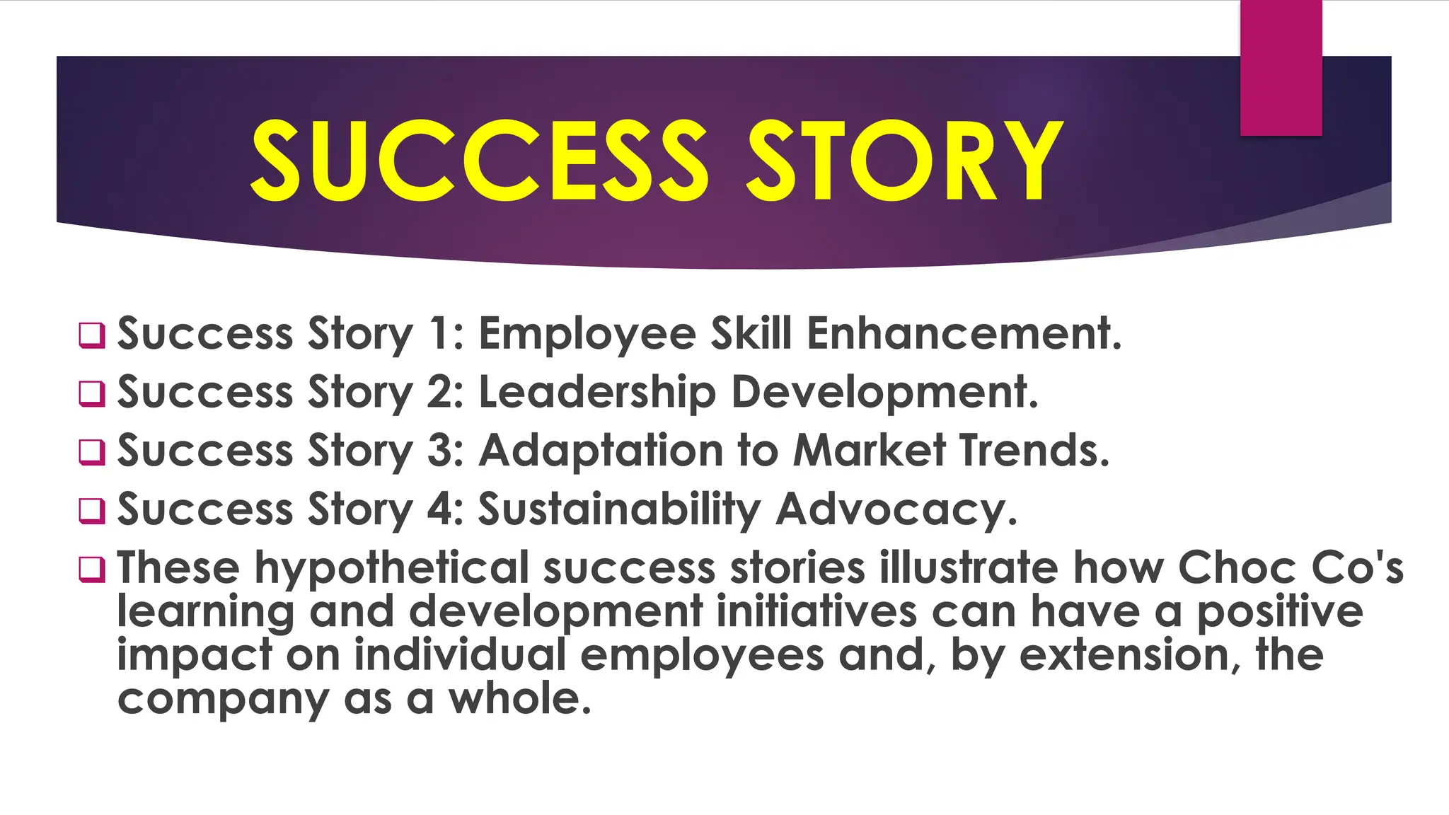 SUCCESS STORY
❑ Success Story 1: Employee Skill Enhancement.
❑ Success Story 2: Leadership Development.
❑ Success Story 3: Adaptation to Market Trends.
❑ Success Story 4: Sustainability Advocacy.
❑ These hypothetical success stories illustrate how Choc Co's
learning and development initiatives can have a positive
impact on individual employees and, by extension, the
company as a whole.
 