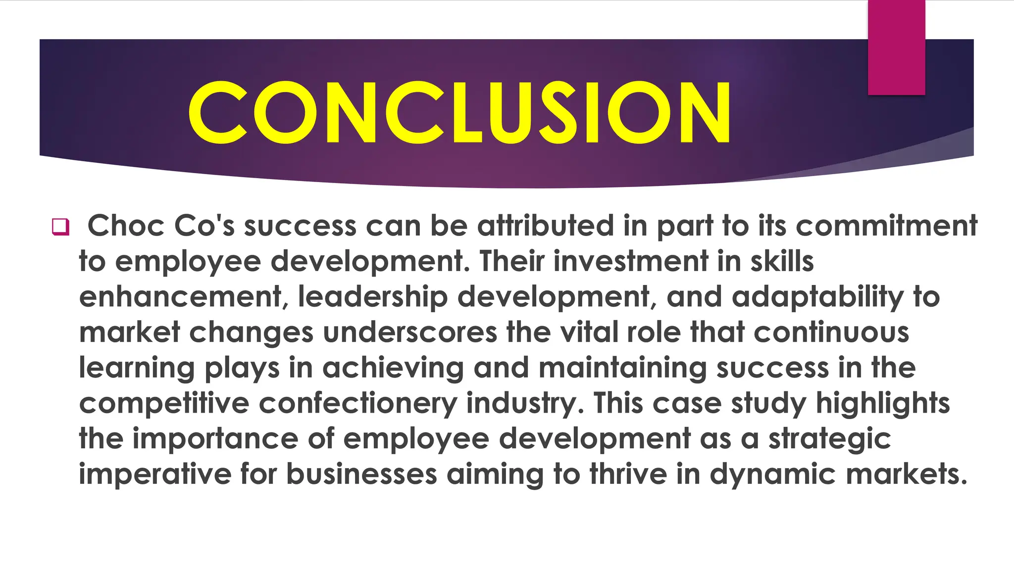CONCLUSION
❑ Choc Co's success can be attributed in part to its commitment
to employee development. Their investment in skills
enhancement, leadership development, and adaptability to
market changes underscores the vital role that continuous
learning plays in achieving and maintaining success in the
competitive confectionery industry. This case study highlights
the importance of employee development as a strategic
imperative for businesses aiming to thrive in dynamic markets.
 