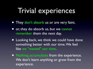 Trivial experiences
• They don't absorb us or are very faint.
• or, they do absorb us, but we cannot
remember them the next day.
• Looking back, we think we could have done
something better with our time.We feel
like we "wasted" our time.
• Nothing accumulates from the experience.
We don't learn anything or grow from the
experience.
 