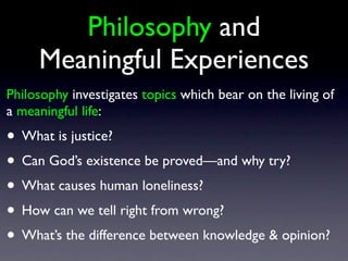 Philosophy and
Meaningful Experiences
Philosophy investigates topics which bear on the living of
a meaningful life:
• What is justice?
• Can God’s existence be proved—and why try?
• What causes human loneliness?
• How can we tell right from wrong?
• What’s the difference between knowledge & opinion?
 