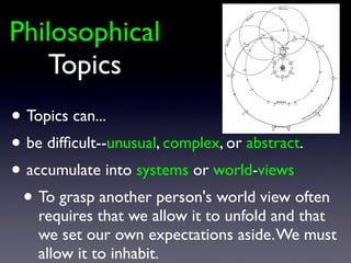 Philosophical
Topics
• Topics can...
• be difﬁcult--unusual, complex, or abstract.
• accumulate into systems or world-views
• To grasp another person's world view often
requires that we allow it to unfold and that
we set our own expectations aside.We must
allow it to inhabit.
 