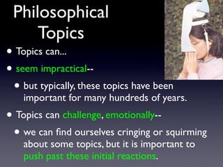 Philosophical
Topics
• Topics can...
• seem impractical--
• but typically, these topics have been
important for many hundreds of years.
• Topics can challenge, emotionally--
• we can ﬁnd ourselves cringing or squirming
about some topics, but it is important to
push past these initial reactions.
 