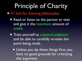 Principle of Charity
• #1 hint for learning philosophy:
• Read or listen to the person or text
and give it the maximum amount of
credit.
• Train yourself to suspend judgment
and be able to carefully re-state the
point being made.
• Unless you do these things ﬁrst, you
have no good grounds for criticizing
the argument.
 
