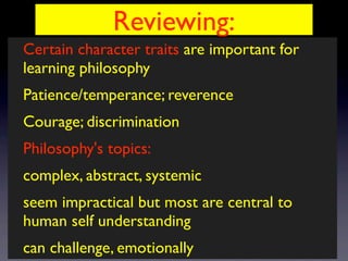 Reviewing:
Certain character traits are important for
learning philosophy
Patience/temperance; reverence
Courage; discrimination
Philosophy's topics:
complex, abstract, systemic
seem impractical but most are central to
human self understanding
can challenge, emotionally
 