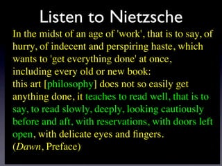 Listen to Nietzsche
In the midst of an age of 'work', that is to say, of
hurry, of indecent and perspiring haste, which
wants to 'get everything done' at once,
including every old or new book:
this art [philosophy] does not so easily get
anything done, it teaches to read well, that is to
say, to read slowly, deeply, looking cautiously
before and aft, with reservations, with doors left
open, with delicate eyes and ﬁngers.
(Dawn, Preface)
 