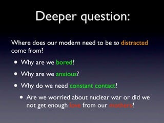 Deeper question:
Where does our modern need to be so distracted
come from?
• Why are we bored?
• Why are we anxious?
• Why do we need constant contact?
• Are we worried about nuclear war or did we
not get enough love from our mothers?
 
