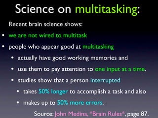 Recent brain science shows:
• we are not wired to multitask
• people who appear good at multitasking
• actually have good working memories and
• use them to pay attention to one input at a time.
• studies show that a person interrupted
• takes 50% longer to accomplish a task and also
• makes up to 50% more errors.
Source: John Medina, *Brain Rules*, page 87.
Science on multitasking:
 