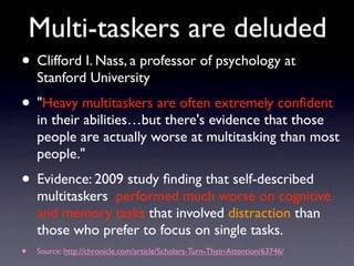 Multi-taskers are deluded
• Clifford I. Nass, a professor of psychology at
Stanford University
• "Heavy multitaskers are often extremely conﬁdent
in their abilities…but there's evidence that those
people are actually worse at multitasking than most
people."
• Evidence: 2009 study ﬁnding that self-described
multitaskers performed much worse on cognitive
and memory tasks that involved distraction than
those who prefer to focus on single tasks.
• Source: http://chronicle.com/article/Scholars-Turn-Their-Attention/63746/
 