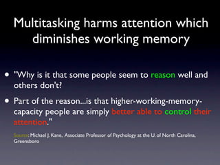Multitasking harms attention which
diminishes working memory
• "Why is it that some people seem to reason well and
others don't?
• Part of the reason...is that higher-working-memory-
capacity people are simply better able to control their
attention."
Source: Michael J. Kane, Associate Professor of Psychology at the U. of North Carolina,
Greensboro
 