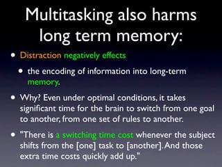 Multitasking also harms
long term memory:
• Distraction negatively effects
• the encoding of information into long-term
memory.
• Why? Even under optimal conditions, it takes
signiﬁcant time for the brain to switch from one goal
to another, from one set of rules to another.
• "There is a switching time cost whenever the subject
shifts from the [one] task to [another].And those
extra time costs quickly add up."
 