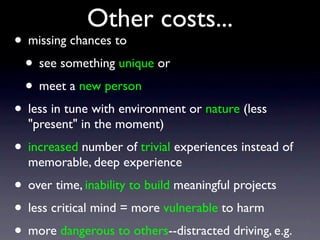 Other costs...
• missing chances to
• see something unique or
• meet a new person
• less in tune with environment or nature (less
"present" in the moment)
• increased number of trivial experiences instead of
memorable, deep experience
• over time, inability to build meaningful projects
• less critical mind = more vulnerable to harm
• more dangerous to others--distracted driving, e.g.
 