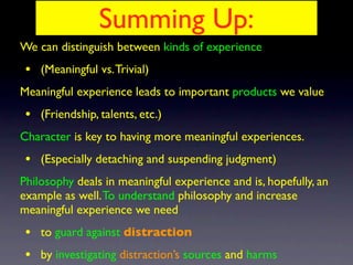 We can distinguish between kinds of experience
• (Meaningful vs.Trivial)
Meaningful experience leads to important products we value
• (Friendship, talents, etc.)
Character is key to having more meaningful experiences.
• (Especially detaching and suspending judgment)
Philosophy deals in meaningful experience and is, hopefully, an
example as well.To understand philosophy and increase
meaningful experience we need
• to guard against distraction
• by investigating distraction’s sources and harms
Summing Up:
 
