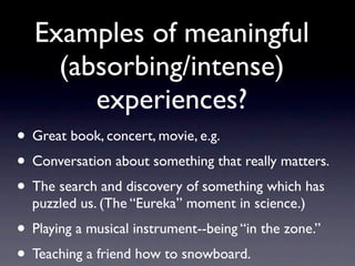 Examples of meaningful
(absorbing/intense)
experiences?
• Great book, concert, movie, e.g.
• Conversation about something that really matters.
• The search and discovery of something which has
puzzled us. (The “Eureka” moment in science.)
• Playing a musical instrument--being “in the zone.”
• Teaching a friend how to snowboard.
 
