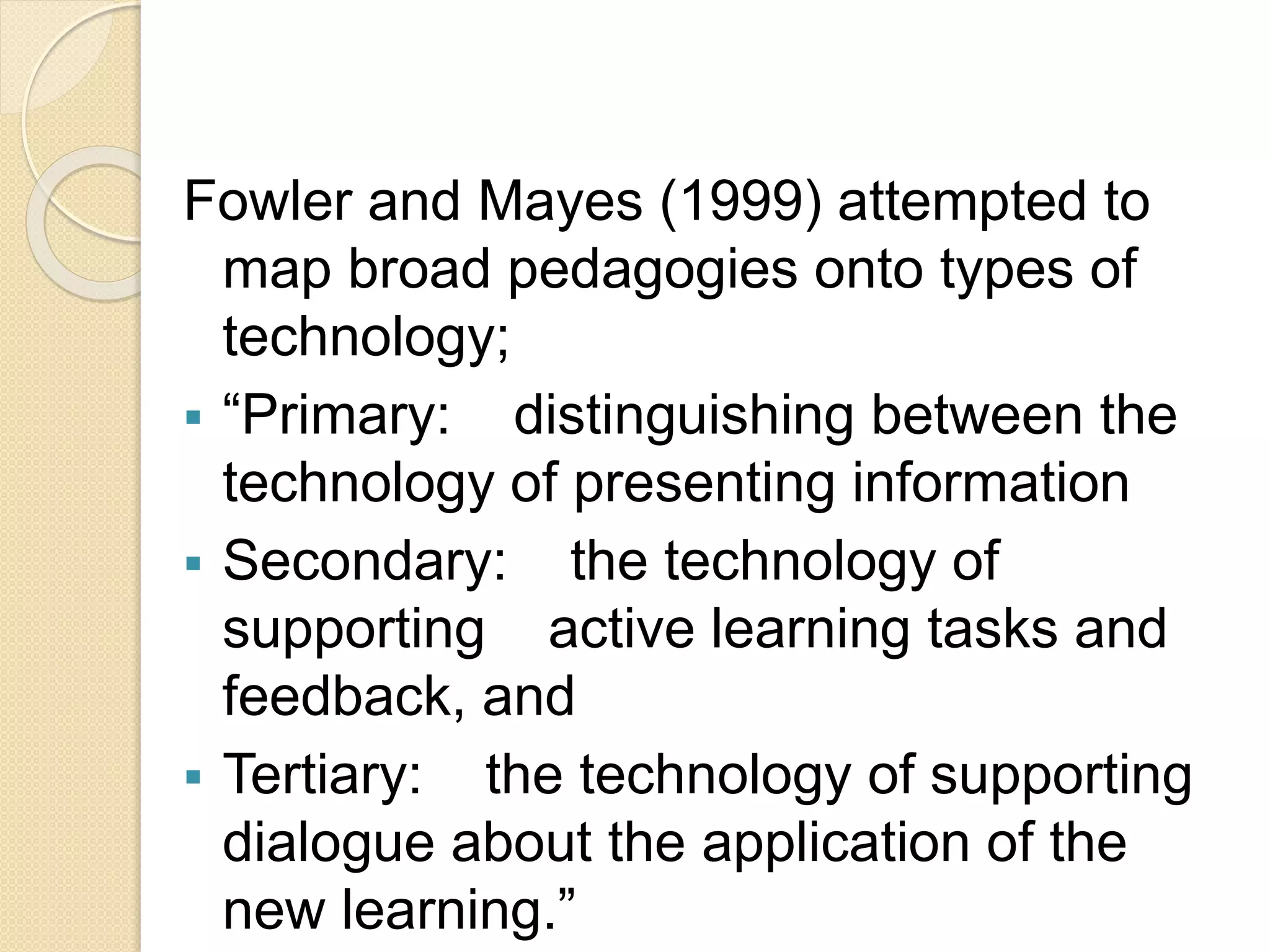 Fowler and Mayes (1999) attempted to
map broad pedagogies onto types of
technology;
 “Primary: distinguishing between the
technology of presenting information
 Secondary: the technology of
supporting active learning tasks and
feedback, and
 Tertiary: the technology of supporting
dialogue about the application of the
new learning.”
 