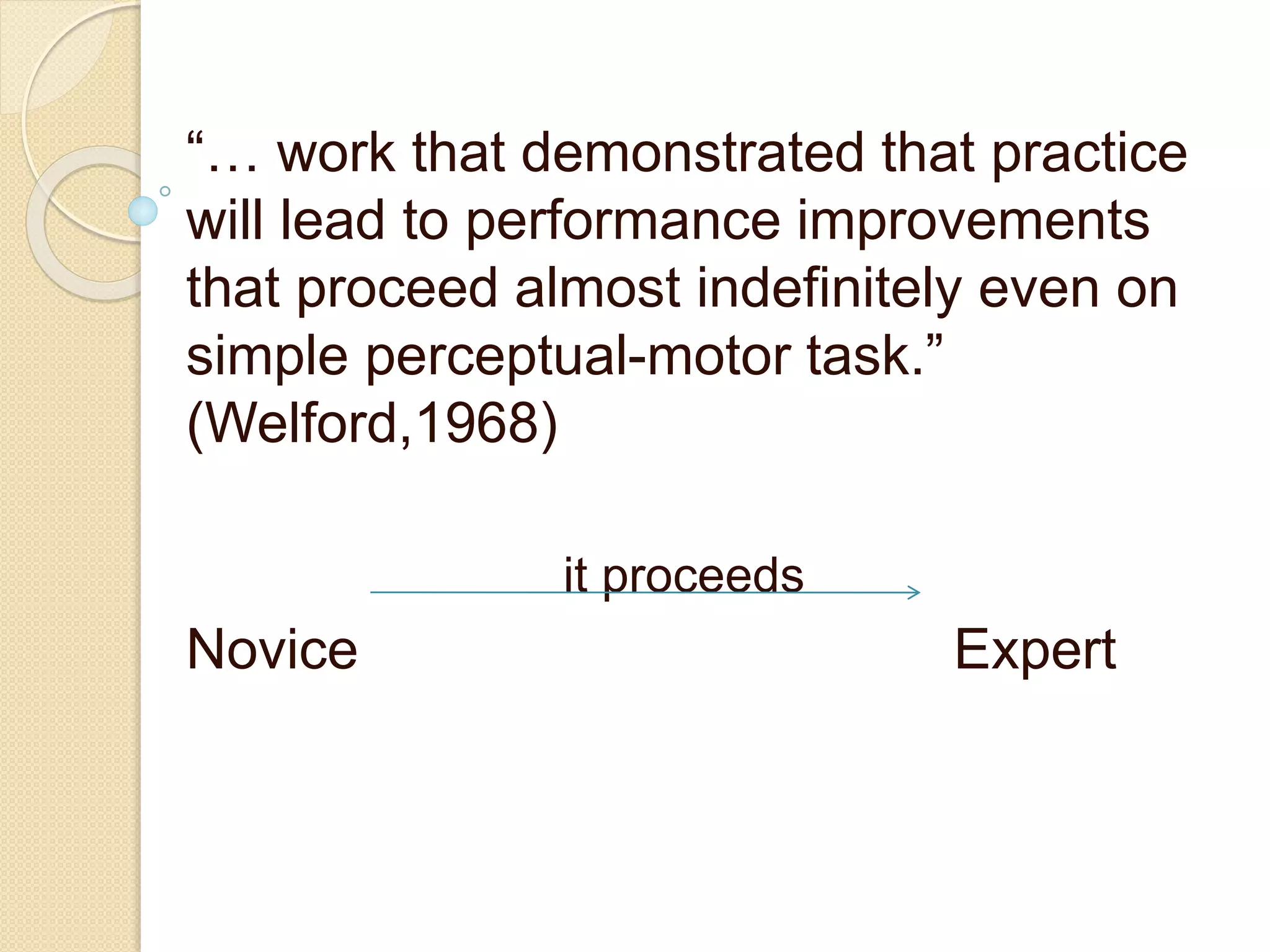 “… work that demonstrated that practice
will lead to performance improvements
that proceed almost indefinitely even on
simple perceptual-motor task.”
(Welford,1968)
it proceeds
Novice Expert
 