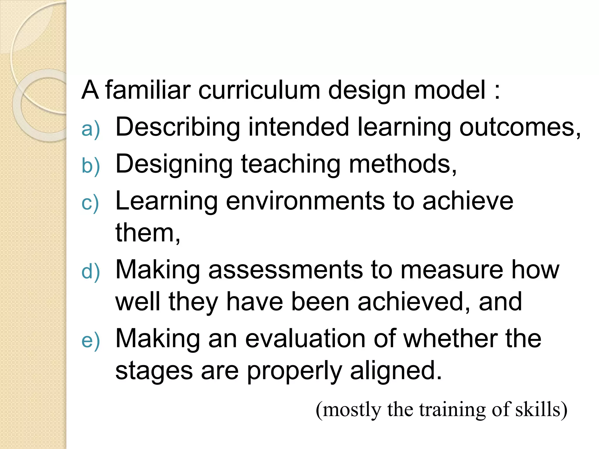 A familiar curriculum design model :
a) Describing intended learning outcomes,
b) Designing teaching methods,
c) Learning environments to achieve
them,
d) Making assessments to measure how
well they have been achieved, and
e) Making an evaluation of whether the
stages are properly aligned.
(mostly the training of skills)
 