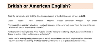 British or American English?British or American English?
Read the paragraphs and find the American equivalent of the British word/ phrases in bold:
Classes Recess Take Semester Major in Grades Elementary Principal High Grade
“I’m in year 10 of secondary school and I usually sit for exams at the end of each term. This is the time of the year
when I study hard in order to get good marks”.
“Linda enjoys her History lessons. Many students consider History to be a boring subject, but she wants to do a
degree in Ancient History and become an archeologist”.
“When I was at primary school, the best part of the day was the break. We would play outside and sometimes
wouldn’t even hear the bell ring. The head teacher used to shout at us to go back to our classrooms”.
 