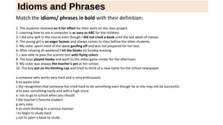 Idioms and PhrasesIdioms and Phrases
Match the idioms/ phrases in bold with their definition:
1. The students received an A for effort for their work on the class project.
2. Learning how to use a computer is as easy as ABC for the children.
3. I did very well in the course even though I did not crack a book until the last week of classes.
4. The young girl is an eager beaver and always comes to class before the other students.
5. My sister spent most of the week goofing off and was not prepared for her test.
6. After relaxing all weekend I hit the books on Sunday evening.
7. I was able to pass the science test with flying colors.
8. The boys played hooky and went to the video game center for the afternoon.
9. My sister was always the teacher's pet at her school.
10. The boy put on his thinking cap and tried to think of a new name for the school newspaper.
a.someone who works very hard and is very enthusiastic
b.to waste time
c.the recognition that someone has tried hard to do something even though he or she may not be successful
d.to pass something easily and with a high score
e. not to go to school when you should
f.the teacher's favorite student
g.very easy
h.to start thinking in a serious manner
i.to begin to study hard
j.not to open a book to study
 