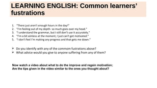 LEARNING ENGLISH: Common learners’LEARNING ENGLISH: Common learners’
fustrationsfustrations
1. “There just aren’t enough hours in the day!”
2. “I’m feeling out of my depth- so much goes over my head.”
3. “I understand the grammar, but I still don’t use it accurately.”
4. “I’m a bit aimless at the moment, I just can’t get motivated.”
5. “I don’t feel I’m making any progress and that gets me down.”
 Do you identify with any of the commom fustrations above?
 What advice would you give to anyone suffering from any of them?
Now watch a video about what to do the improve and regain motivation;
Are the tips given in the video similar to the ones you thought about?
 