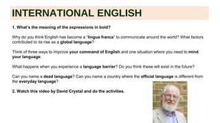 INTERNATIONAL ENGLISH
1. What’s the meaning of the expressions in bold?
Why do you think English has become a “lingua franca” to communicate around the world? What factors
contributed to its rise as a global language?
Think of three ways to improve your command of English and one situation where you need to mind
your language.
What happens when you experience a language barrier? Do you think these will exist in the future?
Can you name a dead language? Can you name a country where the official language is different from
the everyday language?
2. Watch this video by David Crystal and do the activities.
 