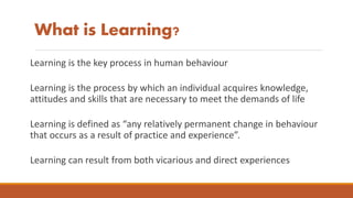 What is Learning?
Learning is the key process in human behaviour
Learning is the process by which an individual acquires knowledge,
attitudes and skills that are necessary to meet the demands of life
Learning is defined as “any relatively permanent change in behaviour
that occurs as a result of practice and experience”.
Learning can result from both vicarious and direct experiences
 