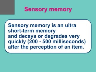 Sensory memory
Sensory memory is an ultra
short-term memory
and decays or degrades very
quickly (200 - 500 milliseconds)
after the perception of an item.
 