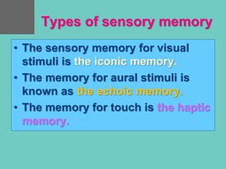 Types of sensory memory
• The sensory memory for visual
stimuli is the iconic memory.
• The memory for aural stimuli is
known as the echoic memory.
• The memory for touch is the haptic
memory.
 