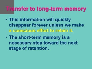 Transfer to long-term memory
• This information will quickly
disappear forever unless we make
a conscious effort to retain it.
• The short-term memory is a
necessary step toward the next
stage of retention.
 