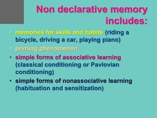 Non declarative memory
includes:
• memories for skills and habits (riding a
bicycle, driving a car, playing piano)
• priming phenomenon
• simple forms of associative learning
(classical conditioning or Pavlovian
conditioning)
• simple forms of nonassociative learning
(habituation and sensitization)
 