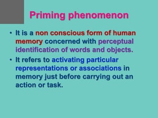 Priming phenomenon
• It is a non conscious form of human
memory concerned with perceptual
identification of words and objects.
• It refers to activating particular
representations or associations in
memory just before carrying out an
action or task.
 