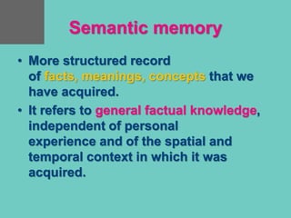 Semantic memory
• More structured record
of facts, meanings, concepts that we
have acquired.
• It refers to general factual knowledge,
independent of personal
experience and of the spatial and
temporal context in which it was
acquired.
 
