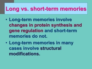 Long vs. short-term memories
• Long-term memories involve
changes in protein synthesis and
gene regulation and short-term
memories do not.
• Long-term memories in many
cases involve structural
modifications.
 