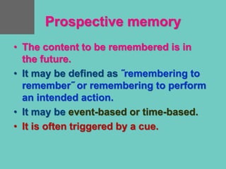 Prospective memory
• The content to be remembered is in
the future.
• It may be defined as ˝remembering to
remember˝ or remembering to perform
an intended action.
• It may be event-based or time-based.
• It is often triggered by a cue.
 
