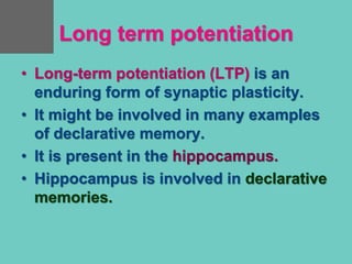 Long term potentiation
• Long-term potentiation (LTP) is an
enduring form of synaptic plasticity.
• It might be involved in many examples
of declarative memory.
• It is present in the hippocampus.
• Hippocampus is involved in declarative
memories.
 