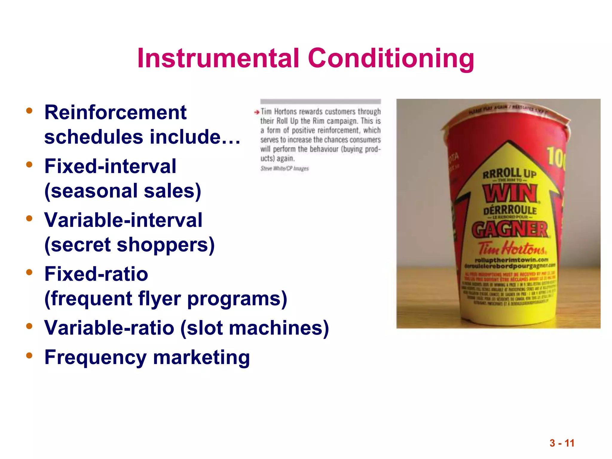 3 - 11
Instrumental Conditioning
• Reinforcement
schedules include…
• Fixed-interval
(seasonal sales)
• Variable-interval
(secret shoppers)
• Fixed-ratio
(frequent flyer programs)
• Variable-ratio (slot machines)
• Frequency marketing
 