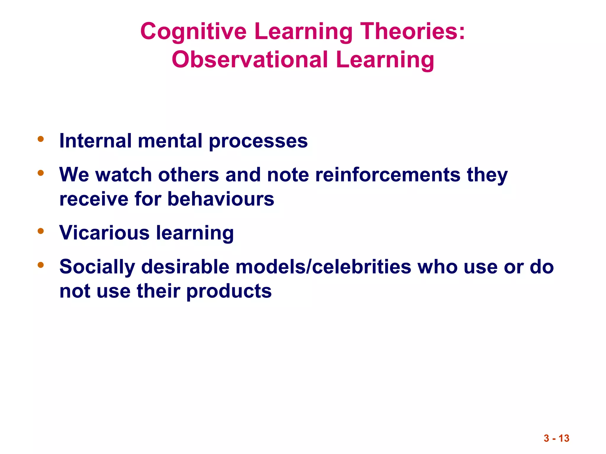 3 - 13
Cognitive Learning Theories:
Observational Learning
• Internal mental processes
• We watch others and note reinforcements they
receive for behaviours
• Vicarious learning
• Socially desirable models/celebrities who use or do
not use their products
 