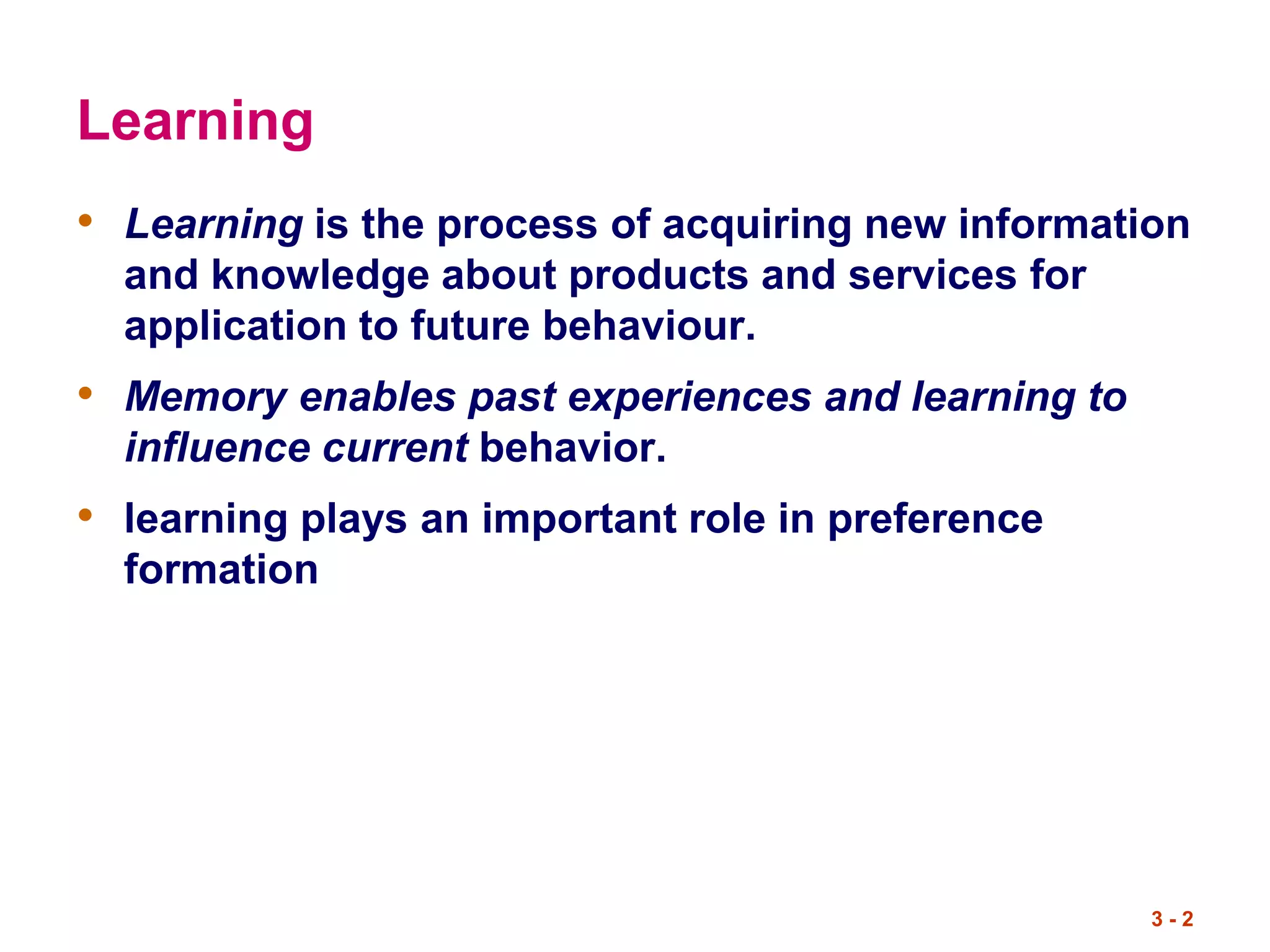Learning
• Learning is the process of acquiring new information
and knowledge about products and services for
application to future behaviour.
• Memory enables past experiences and learning to
influence current behavior.
• learning plays an important role in preference
formation
3 - 2
 