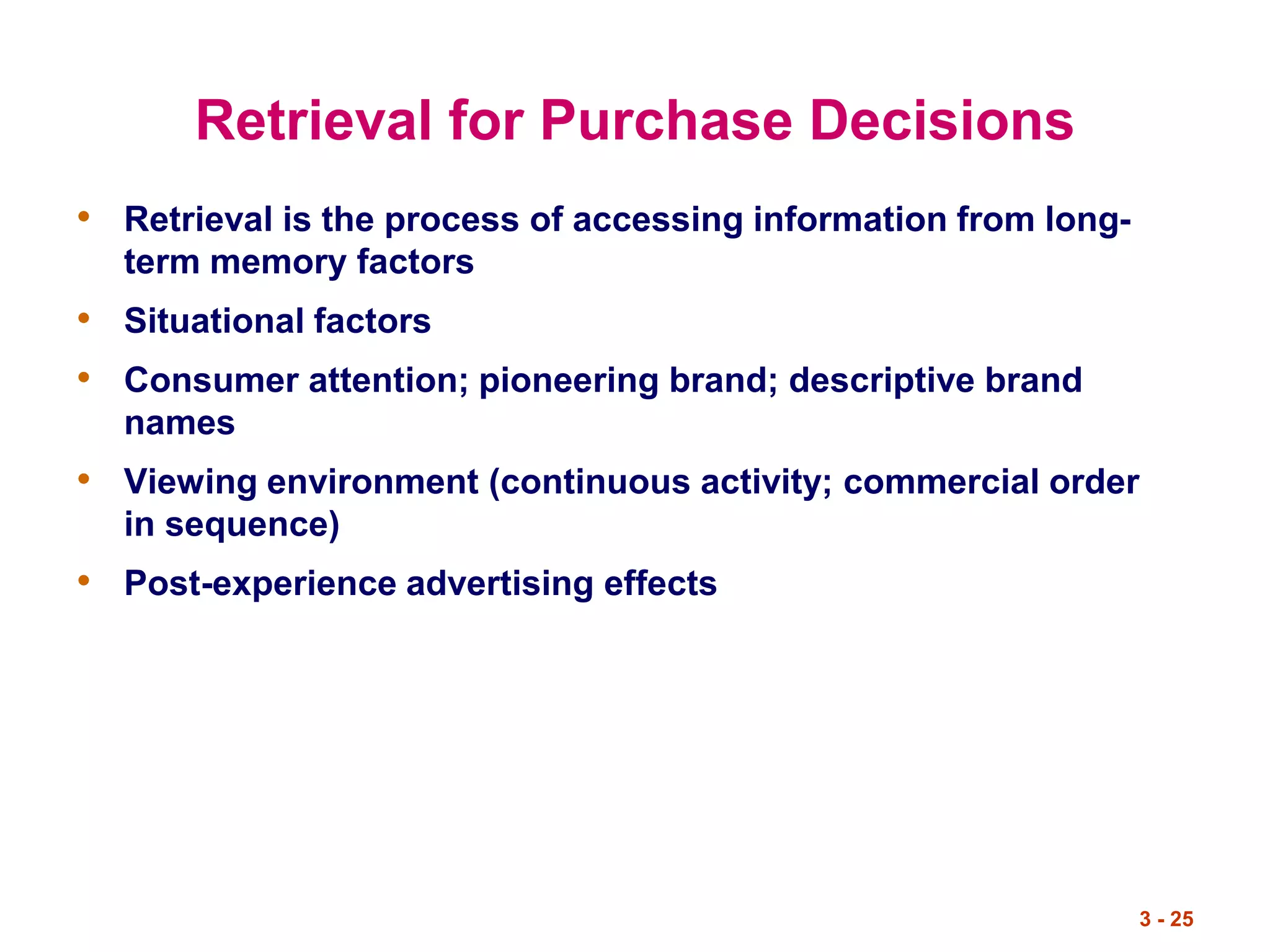 3 - 25
Retrieval for Purchase Decisions
• Retrieval is the process of accessing information from long-
term memory factors
• Situational factors
• Consumer attention; pioneering brand; descriptive brand
names
• Viewing environment (continuous activity; commercial order
in sequence)
• Post-experience advertising effects
 